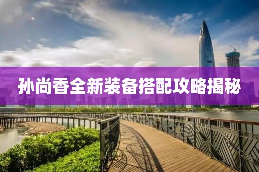 孙尚香全新装备搭配攻略揭秘