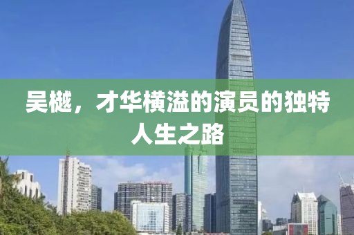 吴樾，才华横溢的演员的独特人生之路