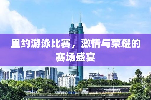 里约游泳比赛，激情与荣耀的赛场盛宴