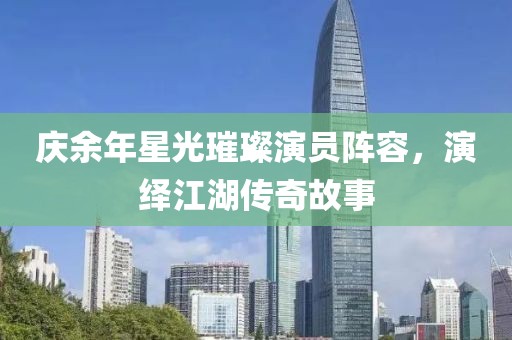 庆余年星光璀璨演员阵容，演绎江湖传奇故事