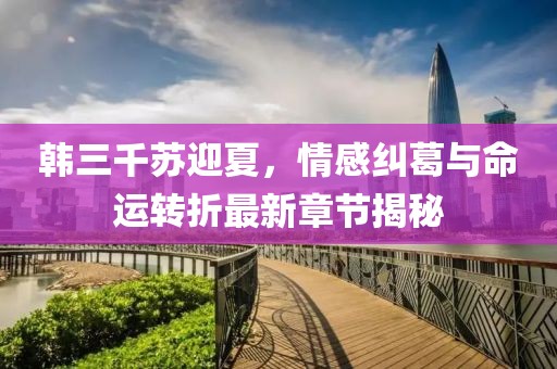 韩三千苏迎夏，情感纠葛与命运转折最新章节揭秘