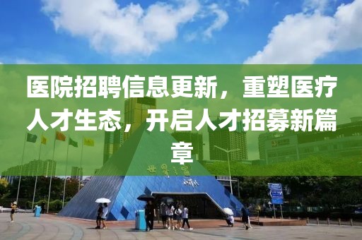 医院招聘信息更新，重塑医疗人才生态，开启人才招募新篇章