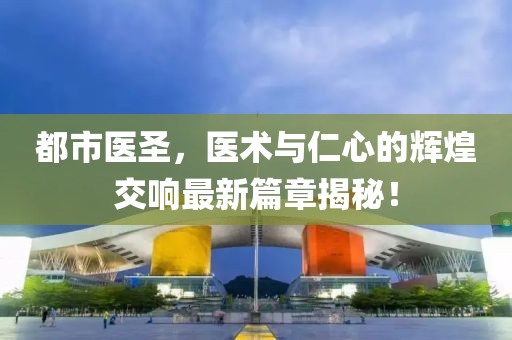 都市医圣，医术与仁心的辉煌交响最新篇章揭秘！
