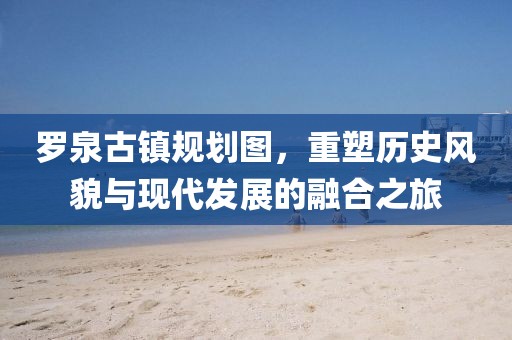 罗泉古镇规划图，重塑历史风貌与现代发展的融合之旅
