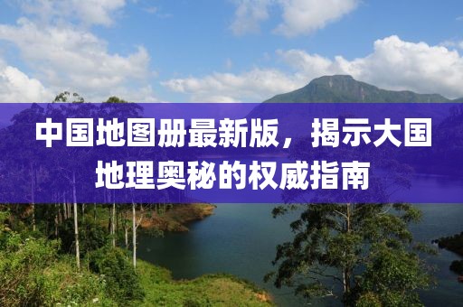 中国地图册最新版，揭示大国地理奥秘的权威指南