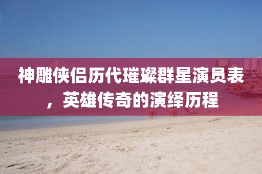 神雕侠侣历代璀璨群星演员表，英雄传奇的演绎历程