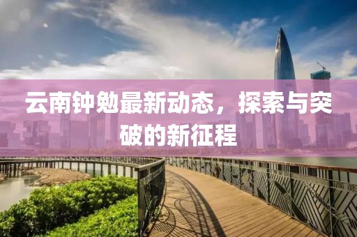 云南钟勉最新动态，探索与突破的新征程