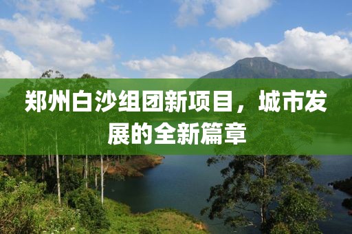 郑州白沙组团新项目，城市发展的全新篇章