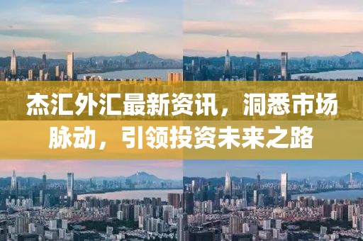 杰汇外汇最新资讯，洞悉市场脉动，引领投资未来之路