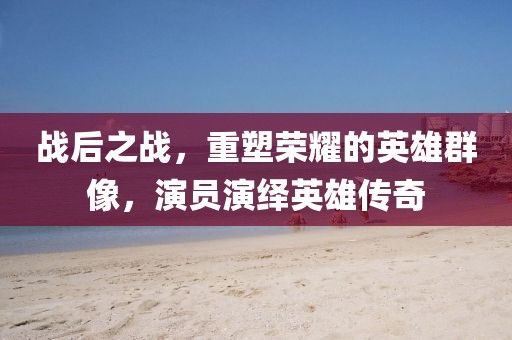 战后之战，重塑荣耀的英雄群像，演员演绎英雄传奇