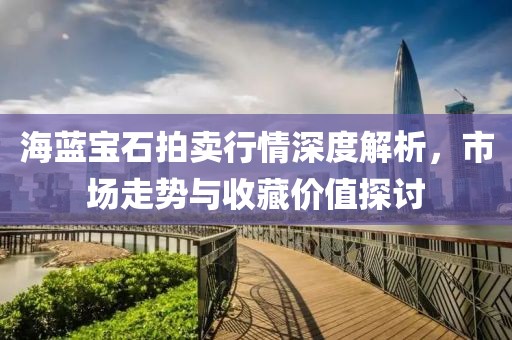海蓝宝石拍卖行情深度解析，市场走势与收藏价值探讨