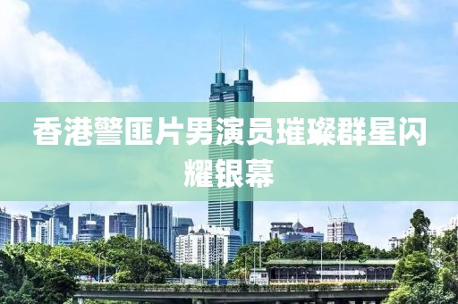 香港警匪片男演员璀璨群星闪耀银幕