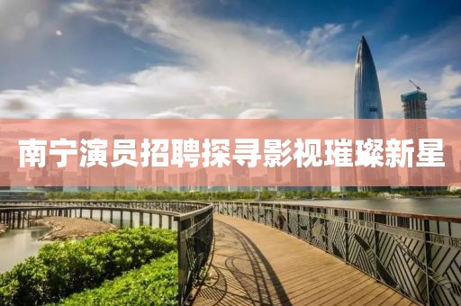 南宁演员招聘探寻影视璀璨新星