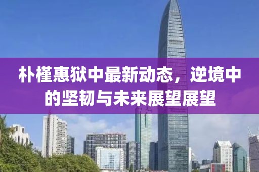 朴槿惠狱中最新动态，逆境中的坚韧与未来展望展望