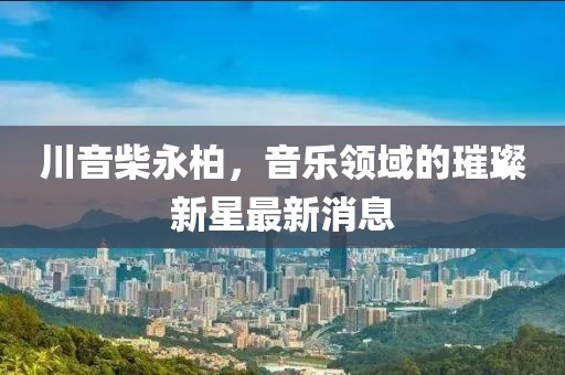 川音柴永柏，音乐领域的璀璨新星最新消息