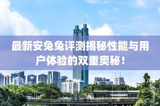 最新安兔兔评测揭秘性能与用户体验的双重奥秘！