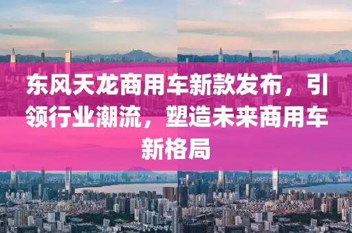 东风天龙商用车新款发布，引领行业潮流，塑造未来商用车新格局