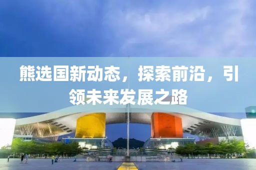 熊选国新动态，探索前沿，引领未来发展之路