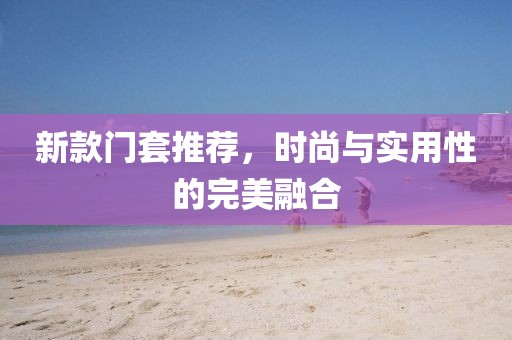 新款门套推荐，时尚与实用性的完美融合