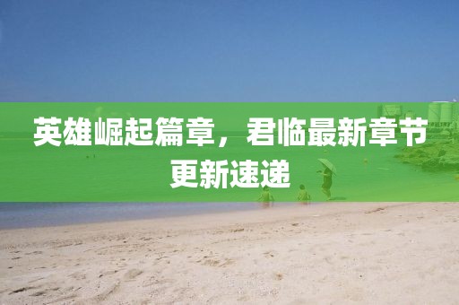 英雄崛起篇章，君临最新章节更新速递