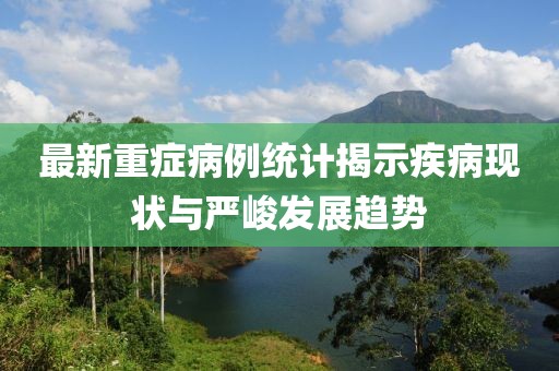 最新重症病例统计揭示疾病现状与严峻发展趋势