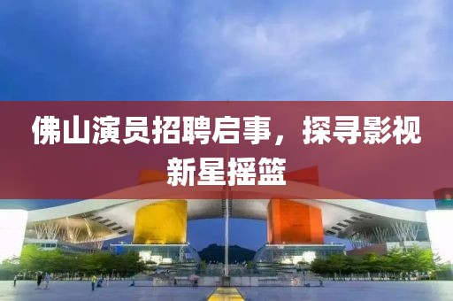 佛山演员招聘启事，探寻影视新星摇篮
