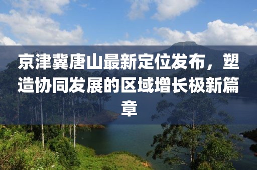 京津冀唐山最新定位发布，塑造协同发展的区域增长极新篇章