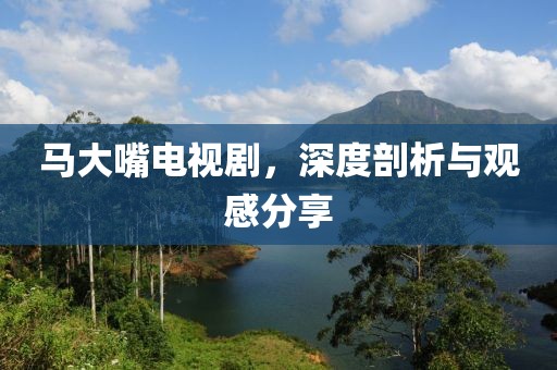 马大嘴电视剧，深度剖析与观感分享