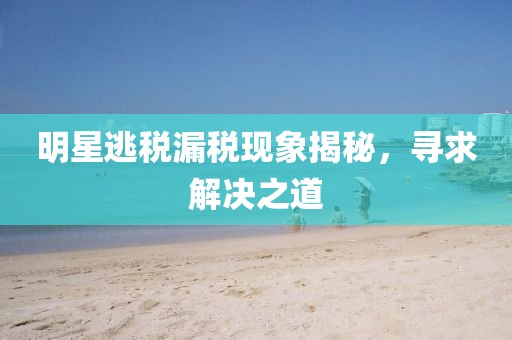 明星逃税漏税现象揭秘，寻求解决之道