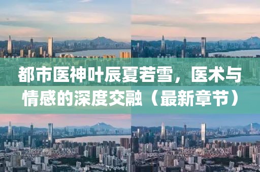 都市医神叶辰夏若雪，医术与情感的深度交融（最新章节）