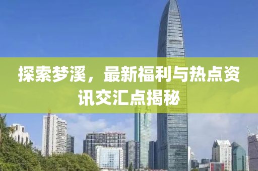 探索梦溪，最新福利与热点资讯交汇点揭秘
