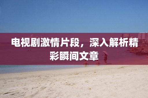 电视剧激情片段，深入解析精彩瞬间文章