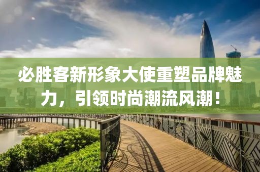 必胜客新形象大使重塑品牌魅力，引领时尚潮流风潮！