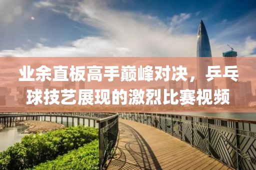 业余直板高手巅峰对决，乒乓球技艺展现的激烈比赛视频