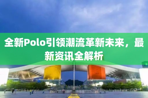 全新Polo引领潮流革新未来，最新资讯全解析