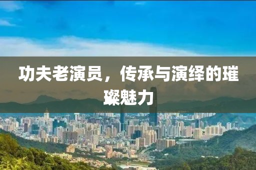 功夫老演员，传承与演绎的璀璨魅力