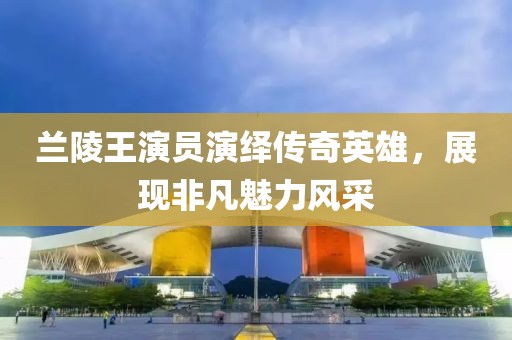 兰陵王演员演绎传奇英雄，展现非凡魅力风采