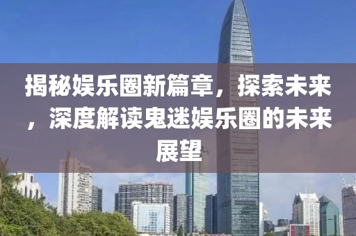 揭秘娱乐圈新篇章，探索未来，深度解读鬼迷娱乐圈的未来展望