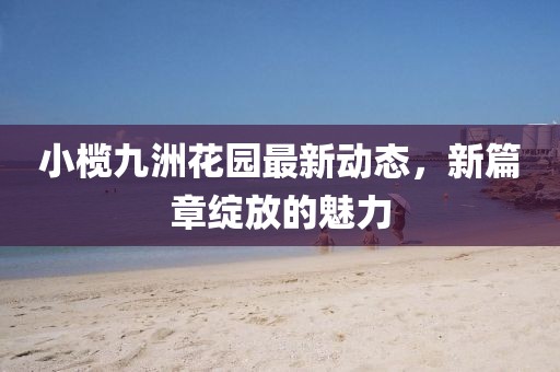 小榄九洲花园最新动态，新篇章绽放的魅力