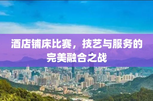 酒店铺床比赛，技艺与服务的完美融合之战