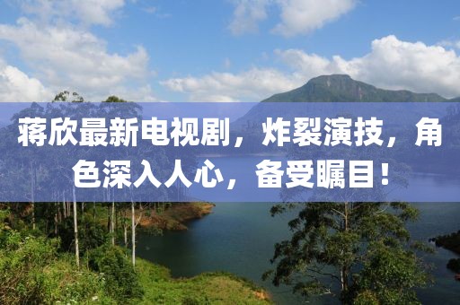 蒋欣最新电视剧，炸裂演技，角色深入人心，备受瞩目！