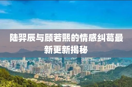陆羿辰与顾若熙的情感纠葛最新更新揭秘