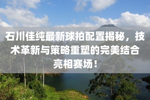 石川佳纯最新球拍配置揭秘，技术革新与策略重塑的完美结合亮相赛场！