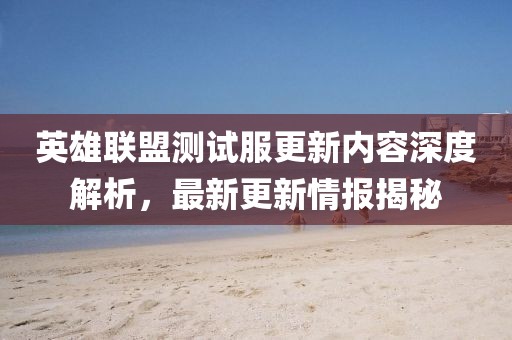 英雄联盟测试服更新内容深度解析，最新更新情报揭秘