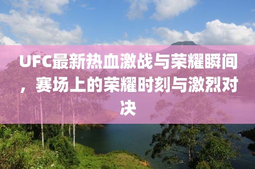 UFC最新热血激战与荣耀瞬间，赛场上的荣耀时刻与激烈对决