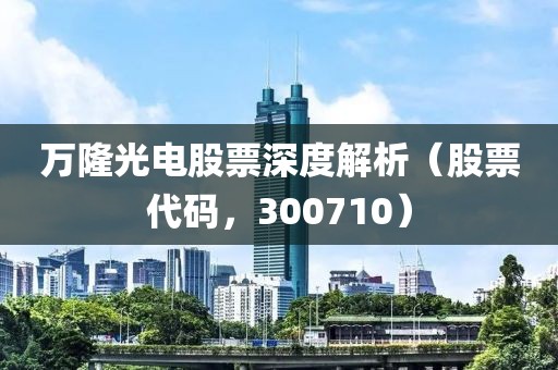 万隆光电股票深度解析（股票代码，300710）