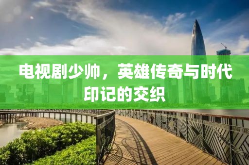 电视剧少帅，英雄传奇与时代印记的交织