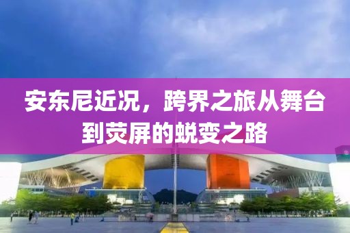 安东尼近况，跨界之旅从舞台到荧屏的蜕变之路