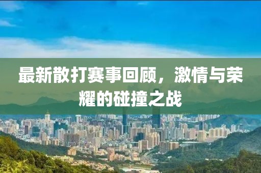 最新散打赛事回顾，激情与荣耀的碰撞之战