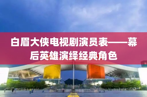 白眉大侠电视剧演员表——幕后英雄演绎经典角色